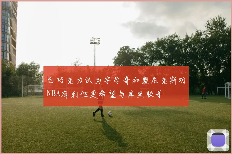白巧克力认为字母哥加盟尼克斯对NBA有利但更希望与库里联手