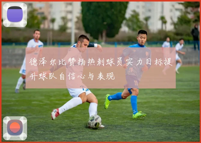 德泽尔比赞扬热刺球员实力目标提升球队自信心与表现