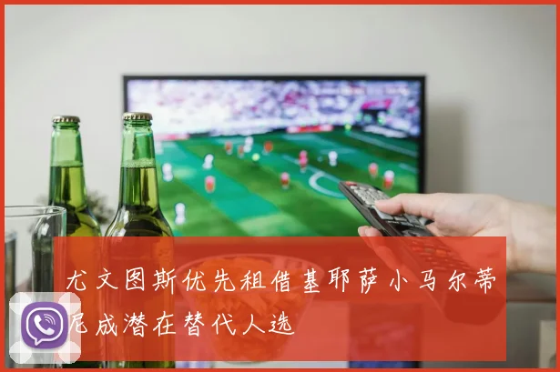 尤文图斯优先租借基耶萨小马尔蒂尼成潜在替代人选