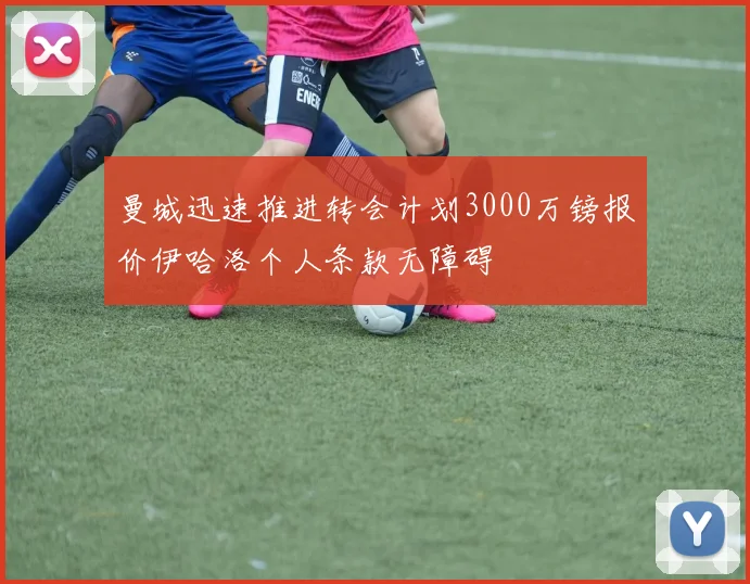 曼城迅速推进转会计划3000万镑报价伊哈洛个人条款无障碍