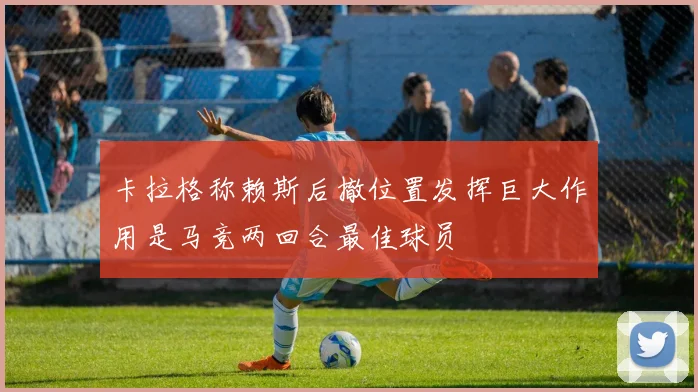 卡拉格称赖斯后撤位置发挥巨大作用是马竞两回合最佳球员