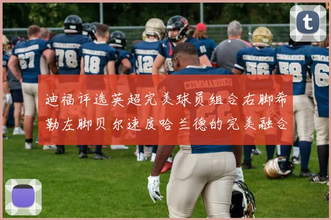 迪福评选英超完美球员组合右脚希勒左脚贝尔速度哈兰德的完美融合