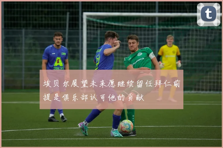 埃贝尔展望未来愿继续留任拜仁前提是俱乐部认可他的贡献